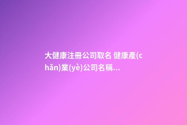 大健康注冊公司取名 健康產(chǎn)業(yè)公司名稱取名-第1張-公司起名-玄機派